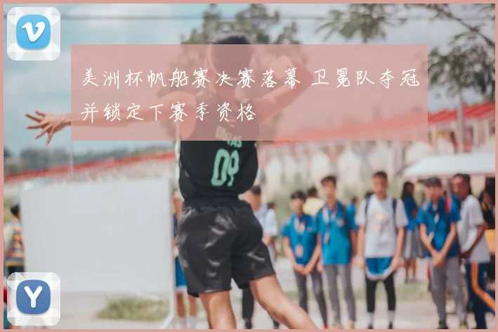 美洲杯帆船赛决赛落幕 卫冕队夺冠并锁定下赛季资格