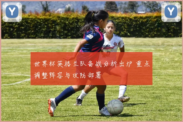 世界杯英格兰队备战分析出炉 重点调整阵容与攻防部署