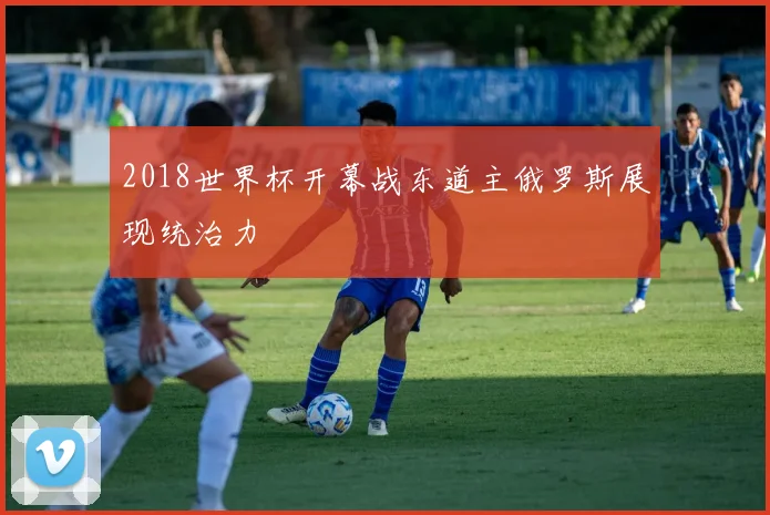 2018世界杯开幕战东道主俄罗斯展现统治力