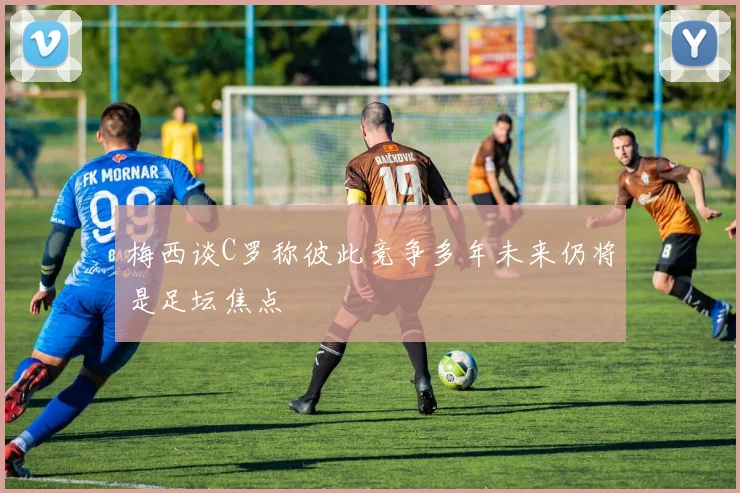 梅西谈C罗称彼此竞争多年未来仍将是足坛焦点