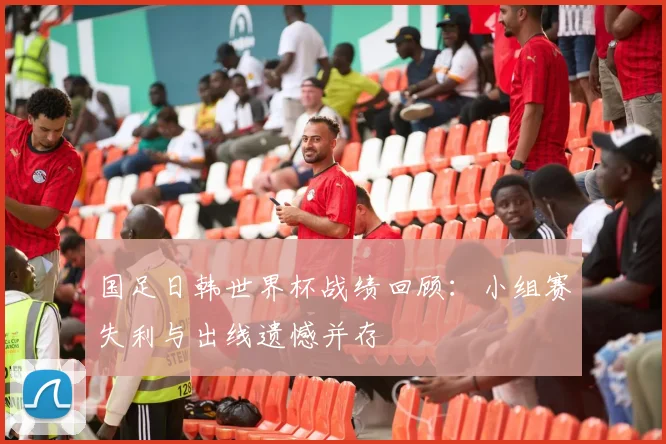 国足日韩世界杯战绩回顾：小组赛失利与出线遗憾并存