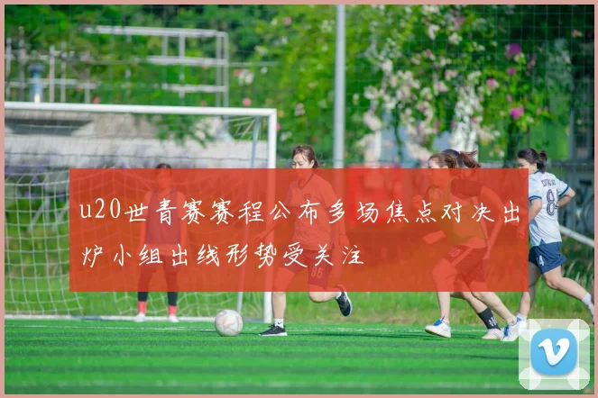 u20世青赛赛程公布多场焦点对决出炉小组出线形势受关注