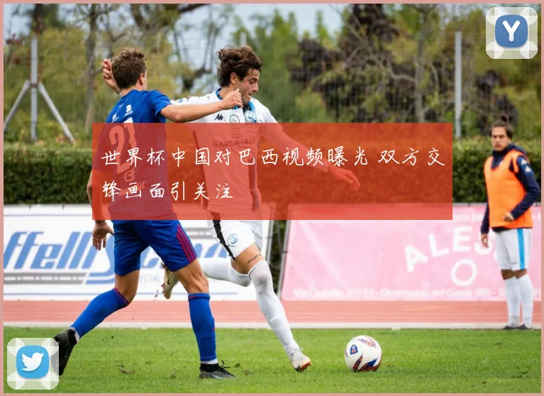 世界杯中国对巴西视频曝光 双方交锋画面引关注