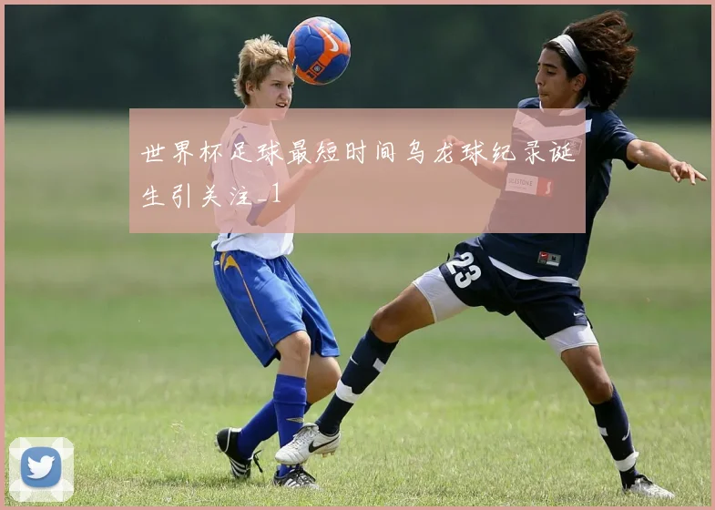 世界杯足球最短时间乌龙球纪录诞生引关注_1