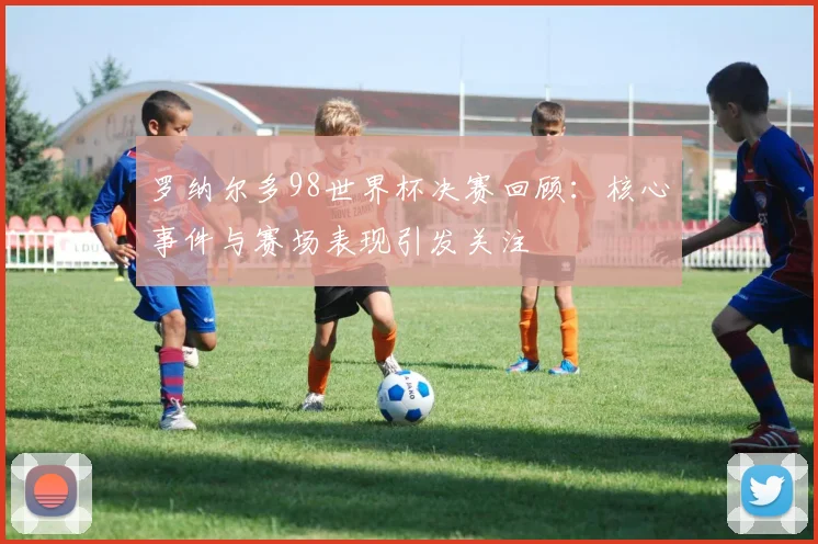 罗纳尔多98世界杯决赛回顾：核心事件与赛场表现引发关注
