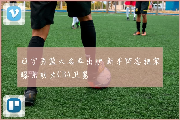 辽宁男篮大名单出炉 新季阵容框架曝光助力CBA卫冕