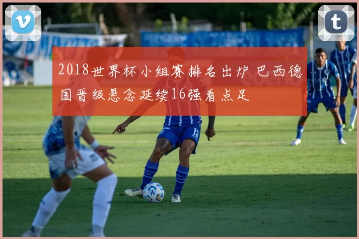 2018世界杯小组赛排名出炉 巴西德国晋级悬念延续16强看点足