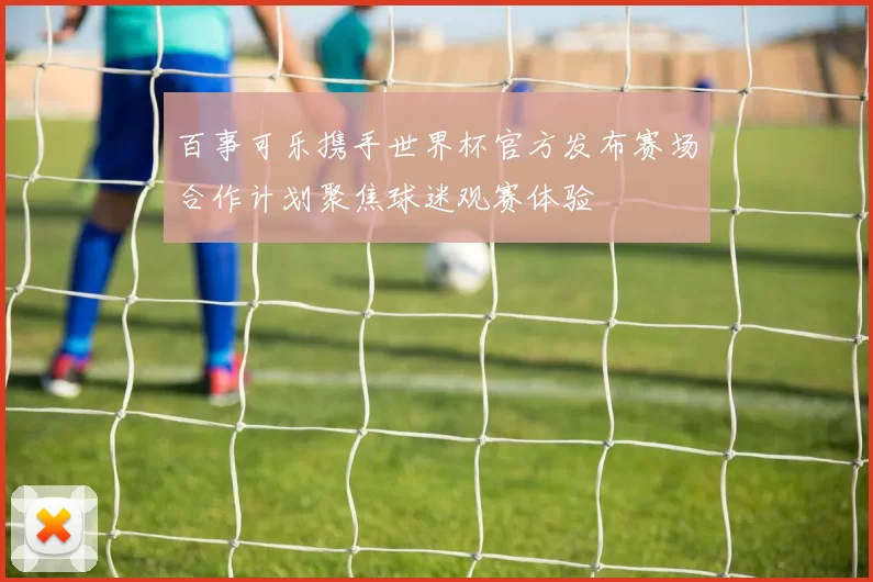 百事可乐携手世界杯官方发布赛场合作计划聚焦球迷观赛体验