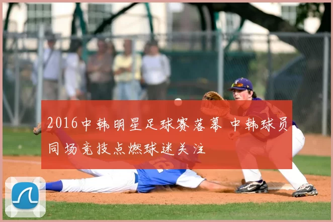 2016中韩明星足球赛落幕 中韩球员同场竞技点燃球迷关注
