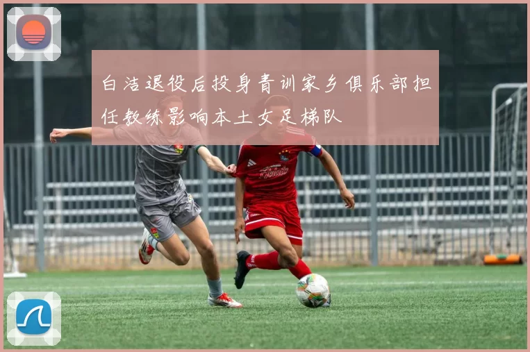 白洁退役后投身青训家乡俱乐部担任教练影响本土女足梯队