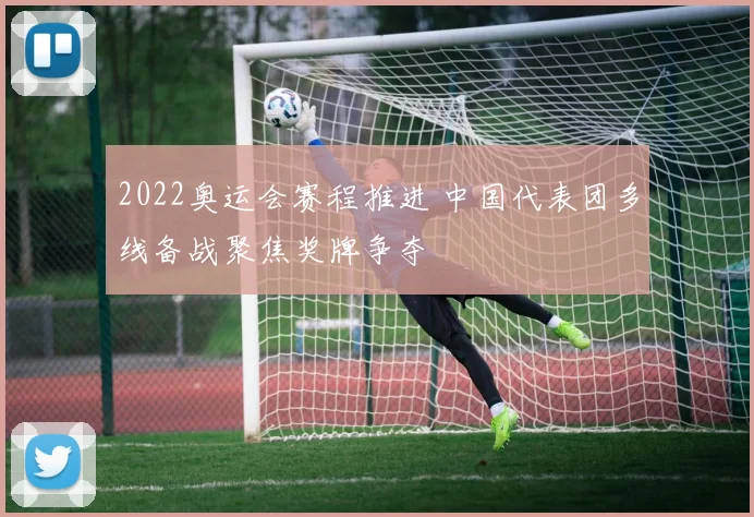 2022奥运会赛程推进 中国代表团多线备战聚焦奖牌争夺