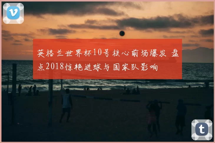 英格兰世界杯10号核心前场爆发 盘点2018惊艳进球与国家队影响