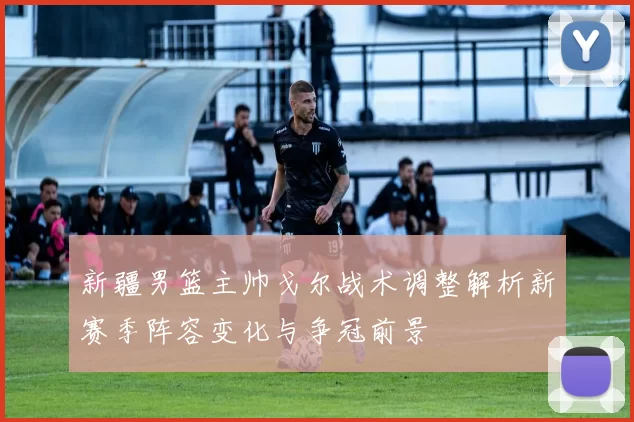 新疆男篮主帅戈尔战术调整解析新赛季阵容变化与争冠前景