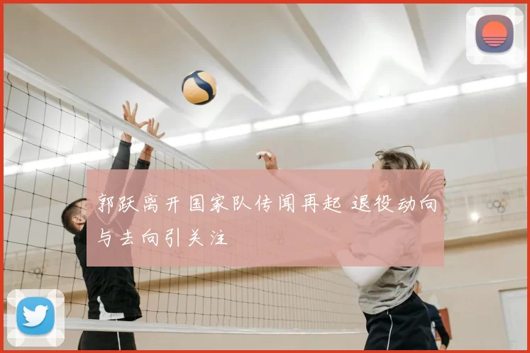 郭跃离开国家队传闻再起 退役动向与去向引关注