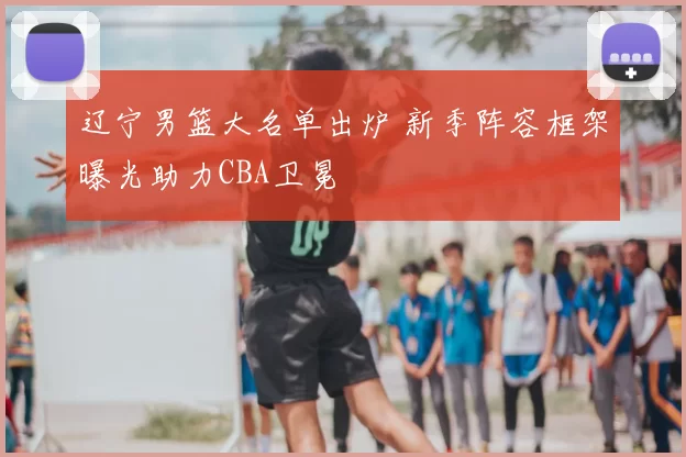 辽宁男篮大名单出炉 新季阵容框架曝光助力CBA卫冕