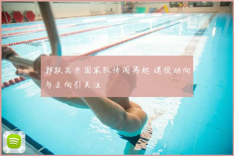 郭跃离开国家队传闻再起 退役动向与去向引关注