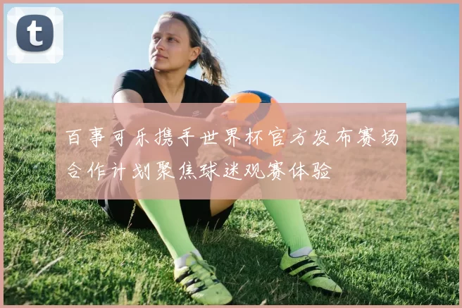 百事可乐携手世界杯官方发布赛场合作计划聚焦球迷观赛体验