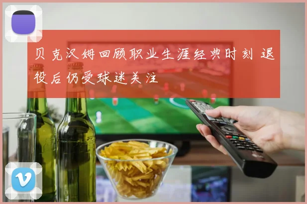 贝克汉姆回顾职业生涯经典时刻 退役后仍受球迷关注