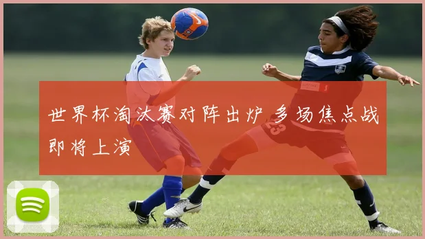 世界杯淘汰赛对阵出炉 多场焦点战即将上演