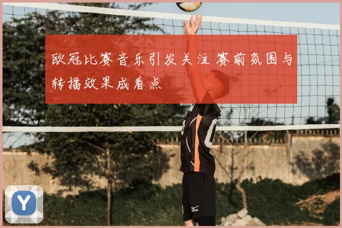 欧冠比赛音乐引发关注 赛前氛围与转播效果成看点