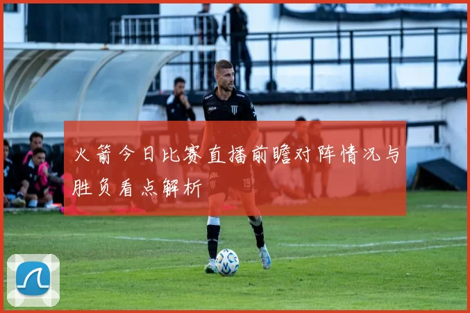 火箭今日比赛直播前瞻对阵情况与胜负看点解析