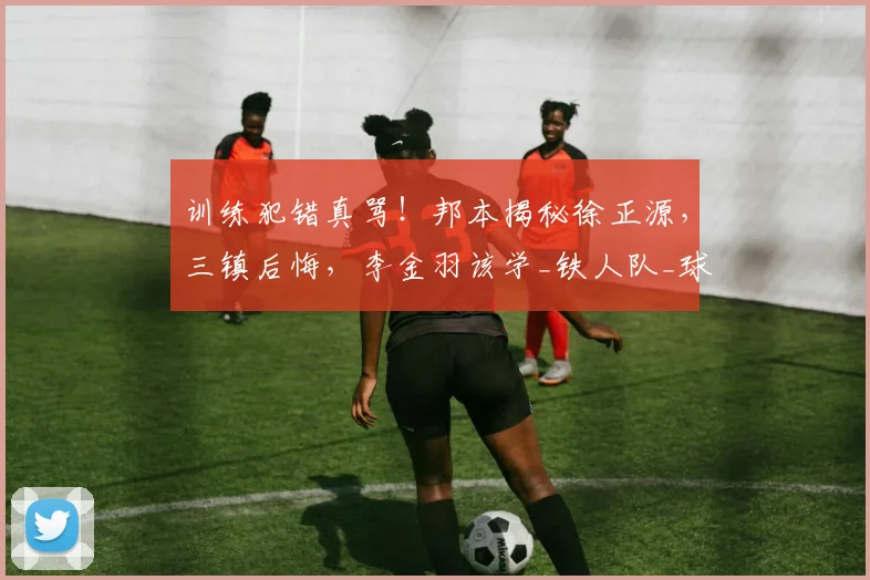 训练犯错真骂！邦本揭秘徐正源，三镇后悔，李金羽该学_铁人队_球员_战术