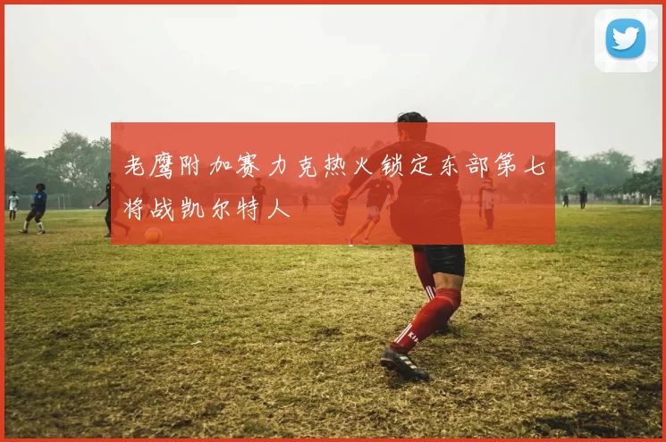 老鹰附加赛力克热火锁定东部第七将战凯尔特人
