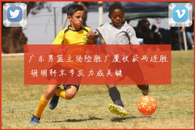 广东男篮主场险胜广厦收获两连胜 胡明轩末节发力成关键