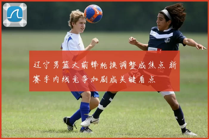 辽宁男篮大前锋轮换调整成焦点 新赛季内线竞争加剧成关键看点