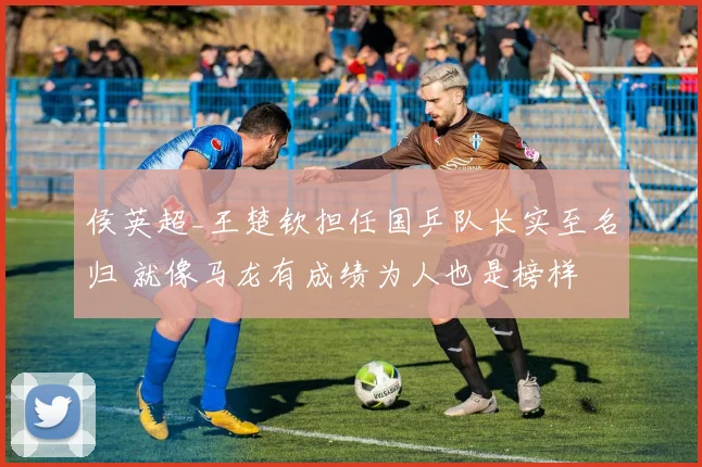 侯英超_王楚钦担任国乒队长实至名归 就像马龙有成绩为人也是榜样