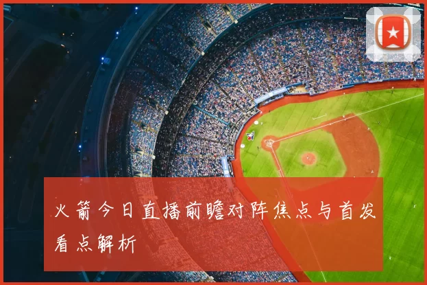 火箭今日直播前瞻对阵焦点与首发看点解析