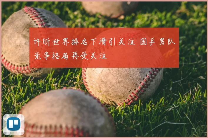 许昕世界排名下滑引关注 国乒男队竞争格局再受关注