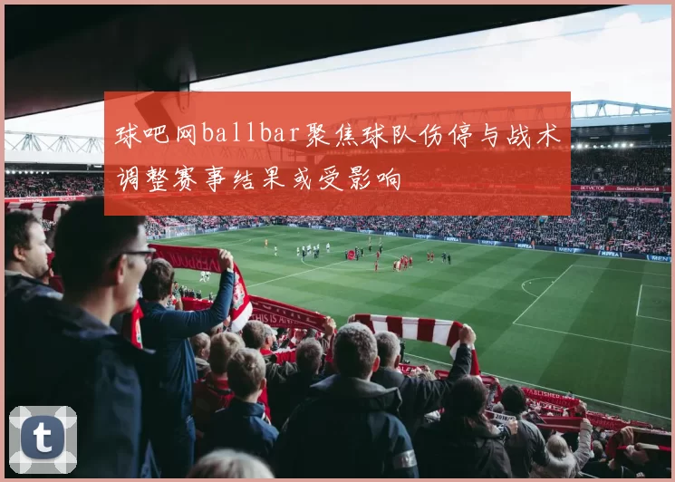 球吧网ballbar聚焦球队伤停与战术调整赛事结果或受影响