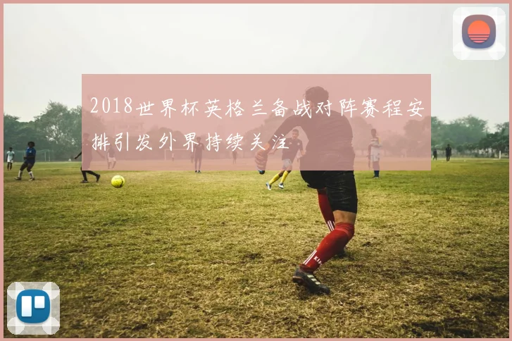 2018世界杯英格兰备战对阵赛程安排引发外界持续关注