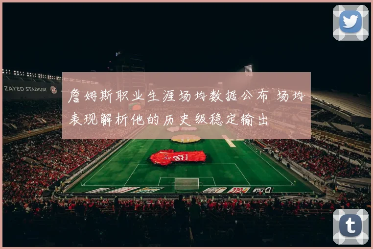 詹姆斯职业生涯场均数据公布 场均表现解析他的历史级稳定输出