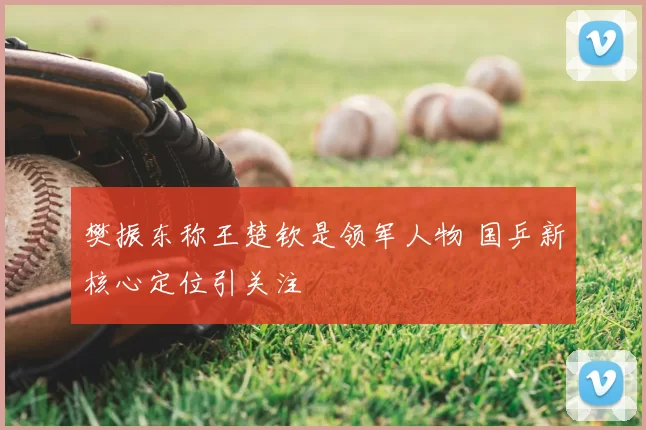 樊振东称王楚钦是领军人物 国乒新核心定位引关注