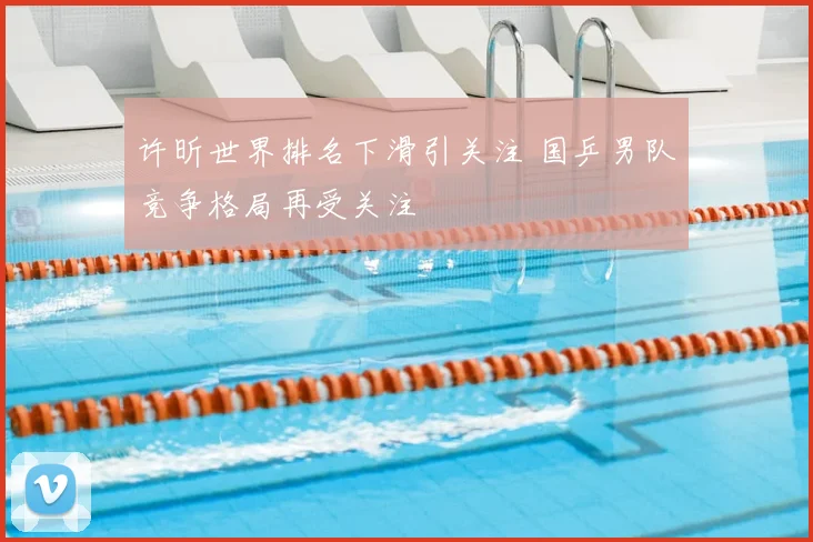 许昕世界排名下滑引关注 国乒男队竞争格局再受关注